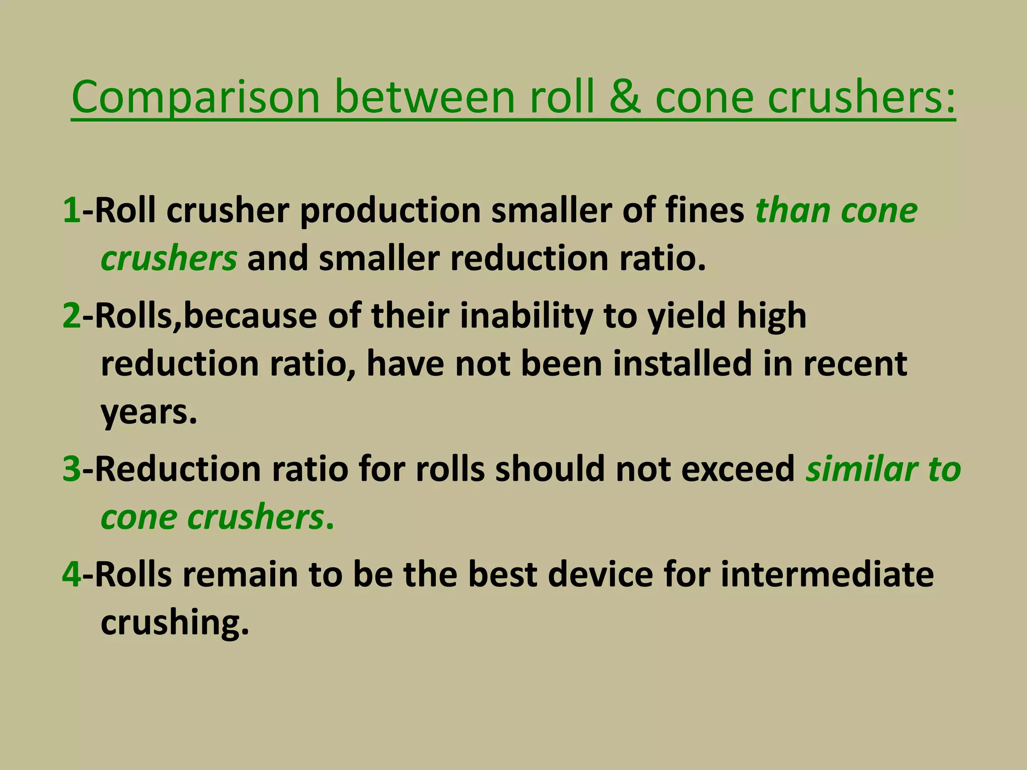 Comparison between roll & cone crushers:
1-Roll crusher production smaller of fines than cone
crushers and smaller reduction ratio.
2-Rolls,because of their inability to yield high
reduction ratio, have not been installed in recent
years.
3-Reduction ratio for rolls should not exceed similar to
cone crushers.
4-Rolls remain to be the best device for intermediate
crushing.
 