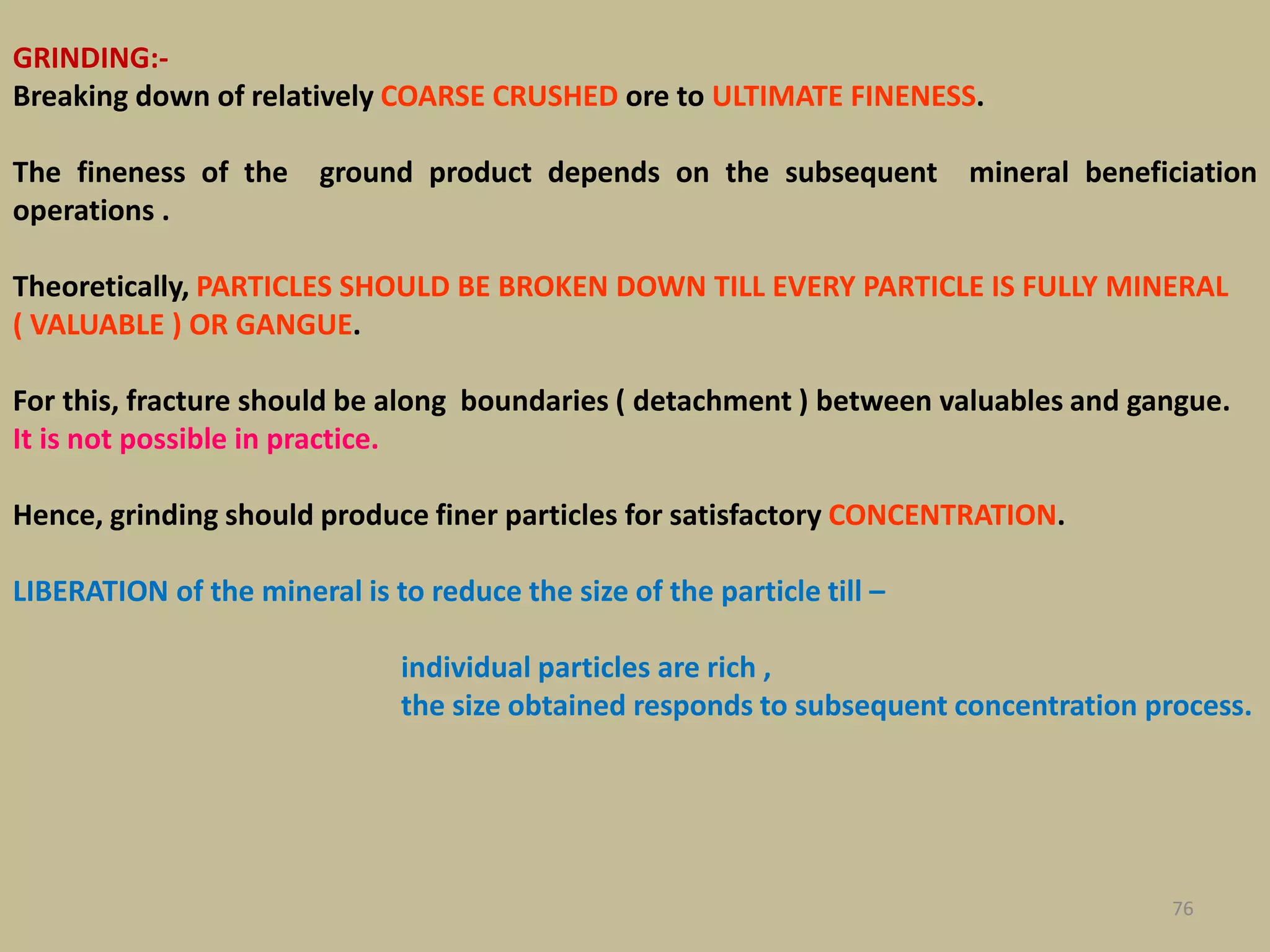 GRINDING:-
Breaking down of relatively COARSE CRUSHED ore to ULTIMATE FINENESS.
The fineness of the ground product depends on the subsequent mineral beneficiation
operations .
Theoretically, PARTICLES SHOULD BE BROKEN DOWN TILL EVERY PARTICLE IS FULLY MINERAL
( VALUABLE ) OR GANGUE.
For this, fracture should be along boundaries ( detachment ) between valuables and gangue.
It is not possible in practice.
Hence, grinding should produce finer particles for satisfactory CONCENTRATION.
LIBERATION of the mineral is to reduce the size of the particle till –
individual particles are rich ,
the size obtained responds to subsequent concentration process.
76
 