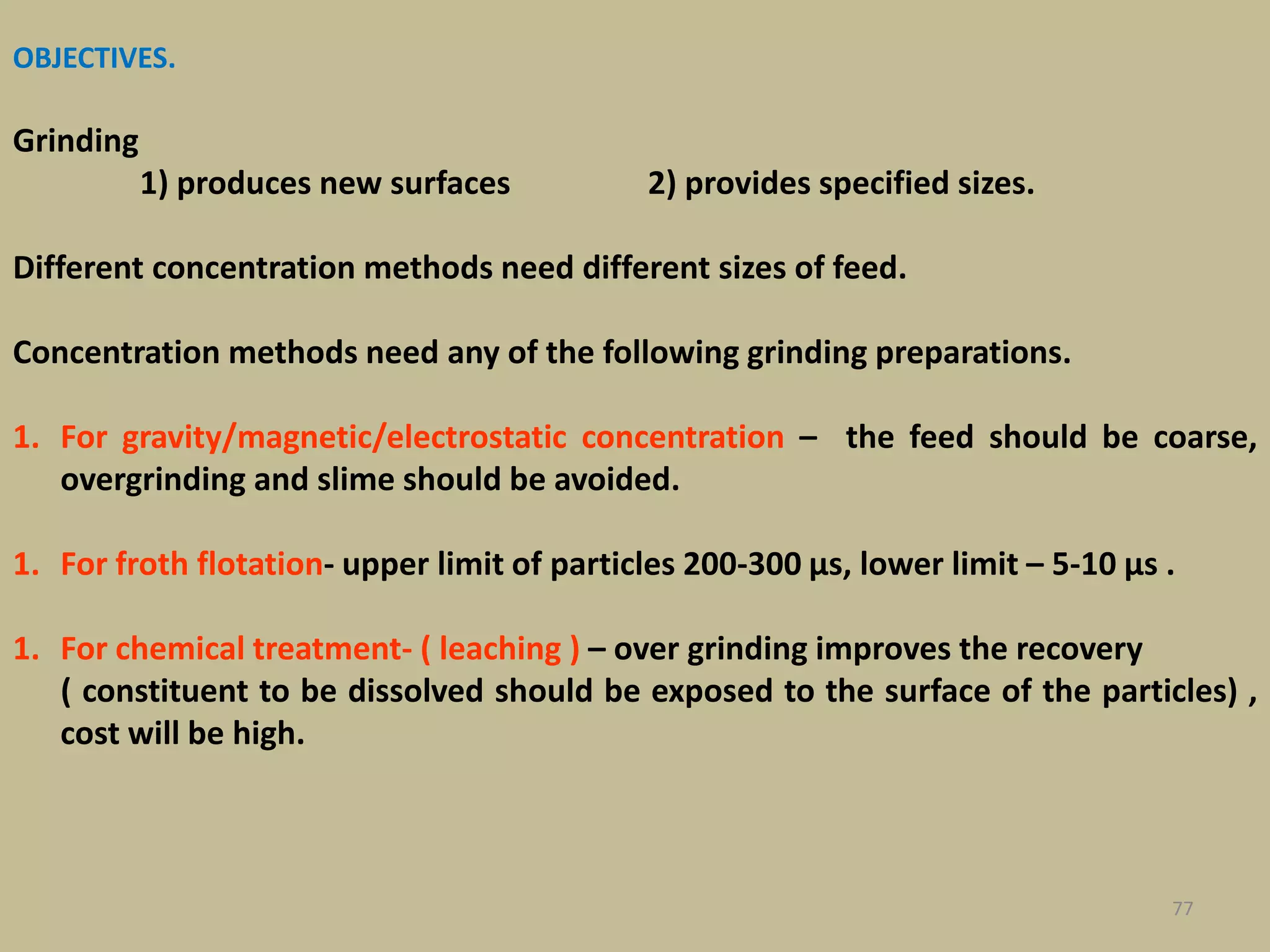 OBJECTIVES.
Grinding
1) produces new surfaces 2) provides specified sizes.
Different concentration methods need different sizes of feed.
Concentration methods need any of the following grinding preparations.
1. For gravity/magnetic/electrostatic concentration – the feed should be coarse,
overgrinding and slime should be avoided.
1. For froth flotation- upper limit of particles 200-300 μs, lower limit – 5-10 μs .
1. For chemical treatment- ( leaching ) – over grinding improves the recovery
( constituent to be dissolved should be exposed to the surface of the particles) ,
cost will be high.
77
 