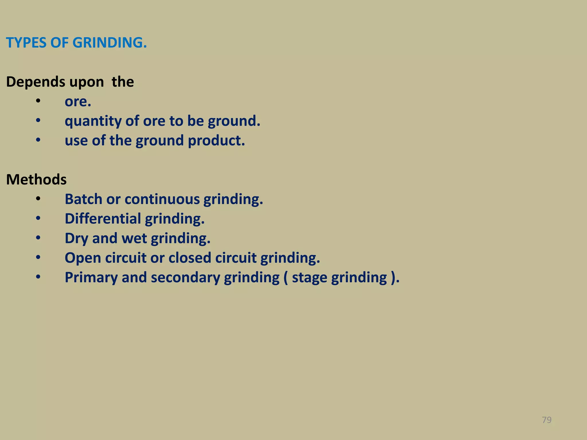 TYPES OF GRINDING.
Depends upon the
• ore.
• quantity of ore to be ground.
• use of the ground product.
Methods
• Batch or continuous grinding.
• Differential grinding.
• Dry and wet grinding.
• Open circuit or closed circuit grinding.
• Primary and secondary grinding ( stage grinding ).
79
 