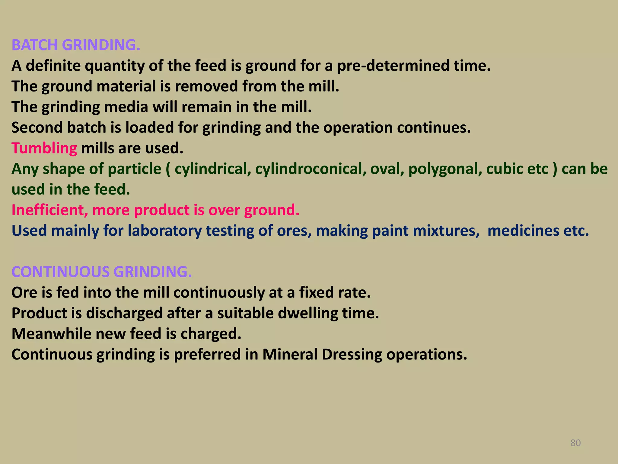 BATCH GRINDING.
A definite quantity of the feed is ground for a pre-determined time.
The ground material is removed from the mill.
The grinding media will remain in the mill.
Second batch is loaded for grinding and the operation continues.
Tumbling mills are used.
Any shape of particle ( cylindrical, cylindroconical, oval, polygonal, cubic etc ) can be
used in the feed.
Inefficient, more product is over ground.
Used mainly for laboratory testing of ores, making paint mixtures, medicines etc.
CONTINUOUS GRINDING.
Ore is fed into the mill continuously at a fixed rate.
Product is discharged after a suitable dwelling time.
Meanwhile new feed is charged.
Continuous grinding is preferred in Mineral Dressing operations.
80
 