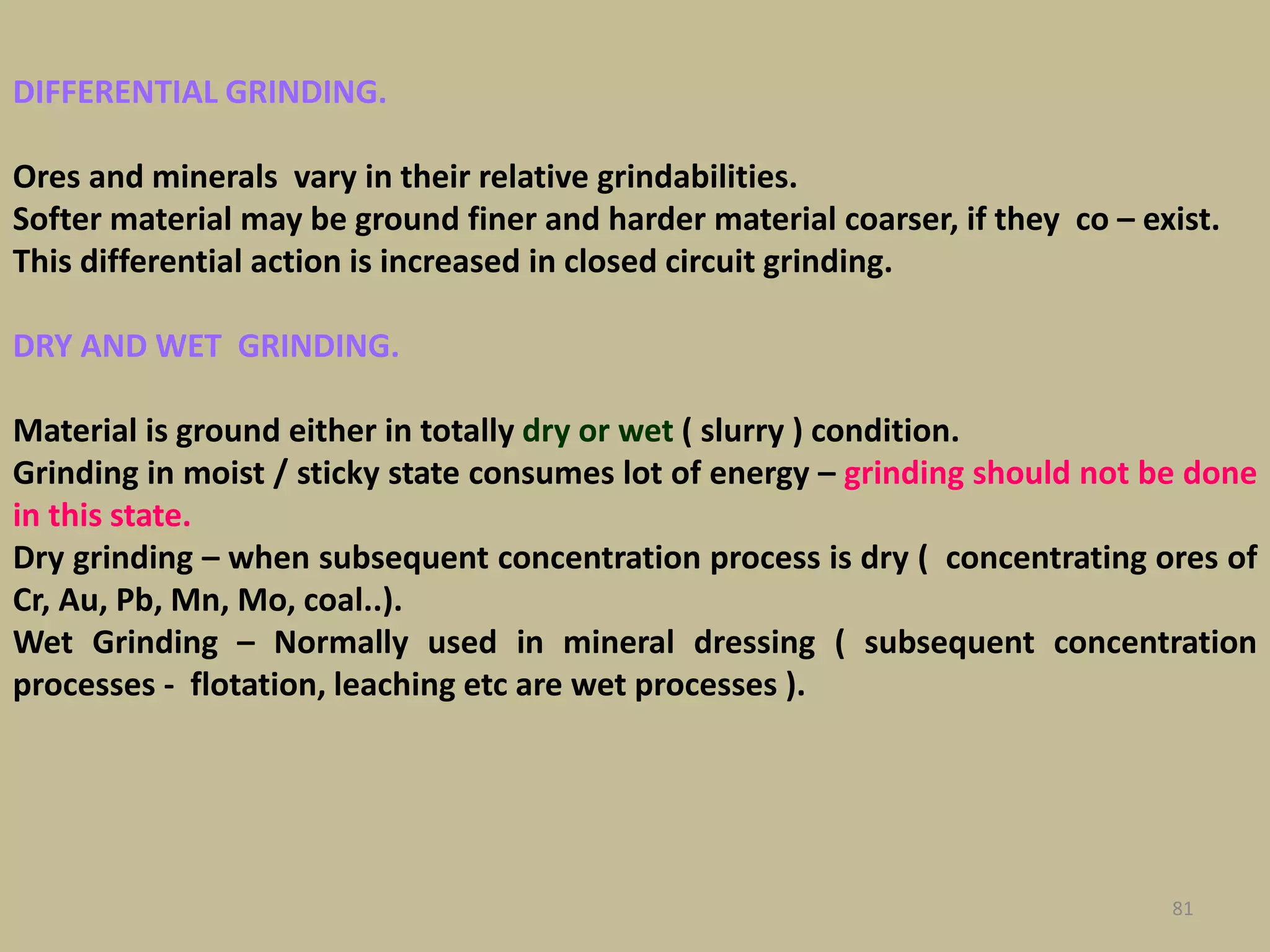 DIFFERENTIAL GRINDING.
Ores and minerals vary in their relative grindabilities.
Softer material may be ground finer and harder material coarser, if they co – exist.
This differential action is increased in closed circuit grinding.
DRY AND WET GRINDING.
Material is ground either in totally dry or wet ( slurry ) condition.
Grinding in moist / sticky state consumes lot of energy – grinding should not be done
in this state.
Dry grinding – when subsequent concentration process is dry ( concentrating ores of
Cr, Au, Pb, Mn, Mo, coal..).
Wet Grinding – Normally used in mineral dressing ( subsequent concentration
processes - flotation, leaching etc are wet processes ).
81
 