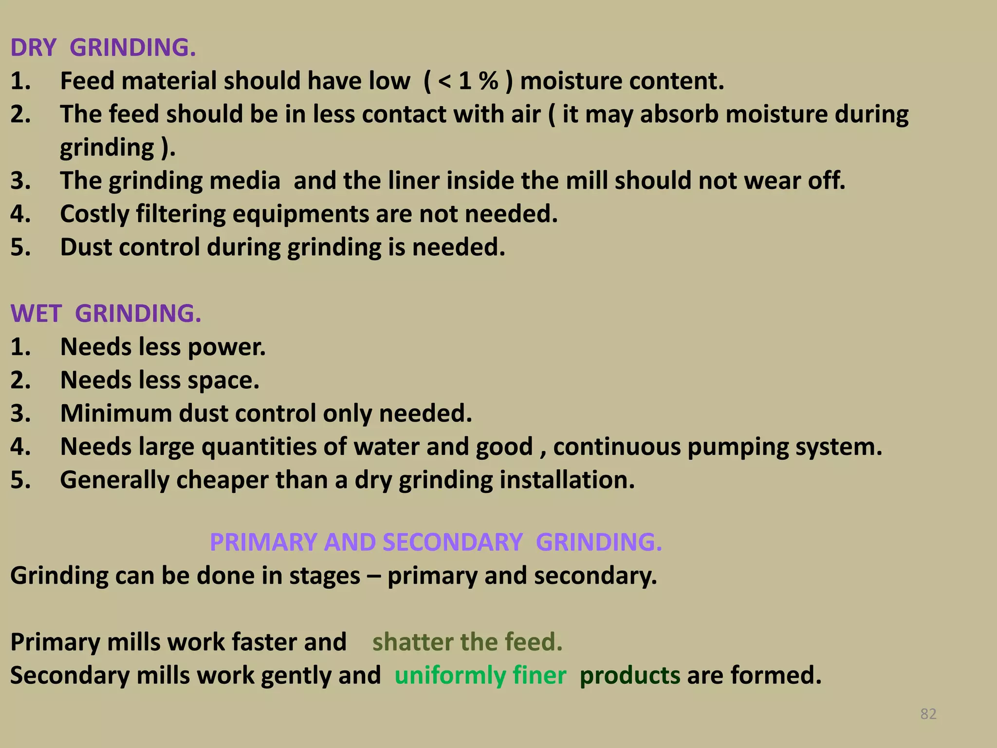 DRY GRINDING.
1. Feed material should have low ( < 1 % ) moisture content.
2. The feed should be in less contact with air ( it may absorb moisture during
grinding ).
3. The grinding media and the liner inside the mill should not wear off.
4. Costly filtering equipments are not needed.
5. Dust control during grinding is needed.
WET GRINDING.
1. Needs less power.
2. Needs less space.
3. Minimum dust control only needed.
4. Needs large quantities of water and good , continuous pumping system.
5. Generally cheaper than a dry grinding installation.
82
PRIMARY AND SECONDARY GRINDING.
Grinding can be done in stages – primary and secondary.
Primary mills work faster and shatter the feed.
Secondary mills work gently and uniformly finer products are formed.
 