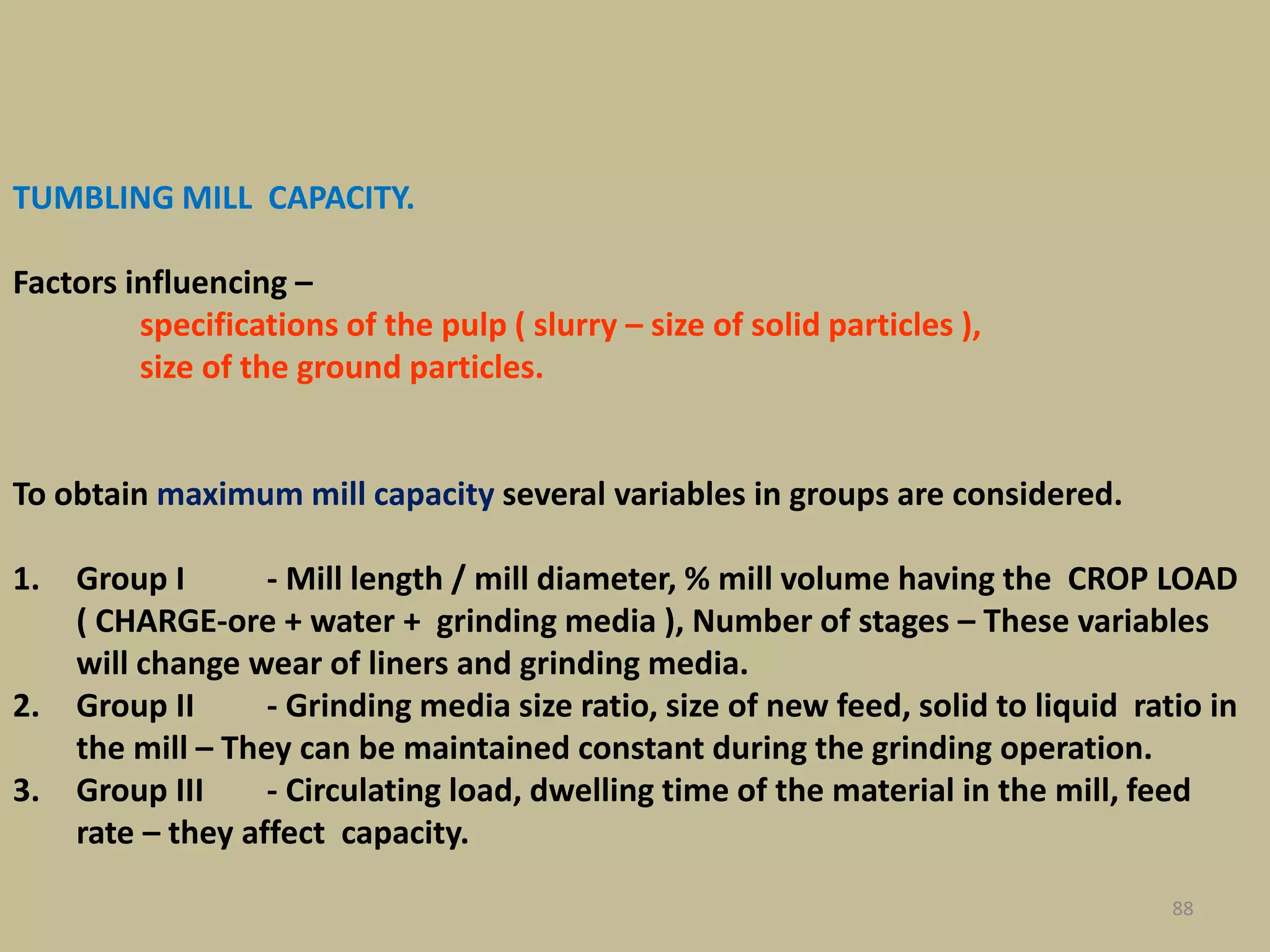 TUMBLING MILL CAPACITY.
Factors influencing –
specifications of the pulp ( slurry – size of solid particles ),
size of the ground particles.
To obtain maximum mill capacity several variables in groups are considered.
1. Group I - Mill length / mill diameter, % mill volume having the CROP LOAD
( CHARGE-ore + water + grinding media ), Number of stages – These variables
will change wear of liners and grinding media.
2. Group II - Grinding media size ratio, size of new feed, solid to liquid ratio in
the mill – They can be maintained constant during the grinding operation.
3. Group III - Circulating load, dwelling time of the material in the mill, feed
rate – they affect capacity.
88
 