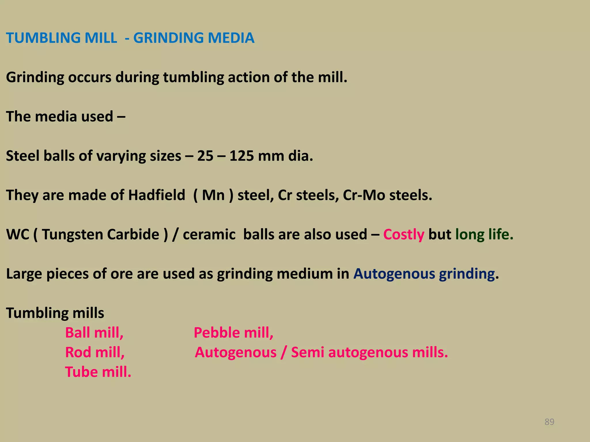TUMBLING MILL - GRINDING MEDIA
Grinding occurs during tumbling action of the mill.
The media used –
Steel balls of varying sizes – 25 – 125 mm dia.
They are made of Hadfield ( Mn ) steel, Cr steels, Cr-Mo steels.
WC ( Tungsten Carbide ) / ceramic balls are also used – Costly but long life.
Large pieces of ore are used as grinding medium in Autogenous grinding.
Tumbling mills
Ball mill, Pebble mill,
Rod mill, Autogenous / Semi autogenous mills.
Tube mill.
89
 