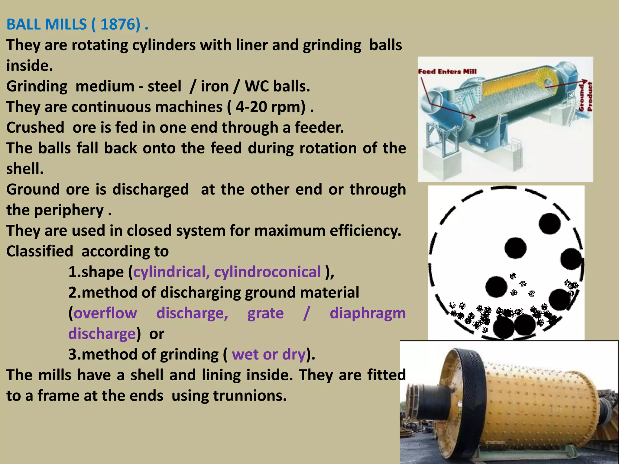 93
BALL MILLS ( 1876) .
They are rotating cylinders with liner and grinding balls
inside.
Grinding medium - steel / iron / WC balls.
They are continuous machines ( 4-20 rpm) .
Crushed ore is fed in one end through a feeder.
The balls fall back onto the feed during rotation of the
shell.
Ground ore is discharged at the other end or through
the periphery .
They are used in closed system for maximum efficiency.
Classified according to
1.shape (cylindrical, cylindroconical ),
2.method of discharging ground material
(overflow discharge, grate / diaphragm
discharge) or
3.method of grinding ( wet or dry).
The mills have a shell and lining inside. They are fitted
to a frame at the ends using trunnions.
 