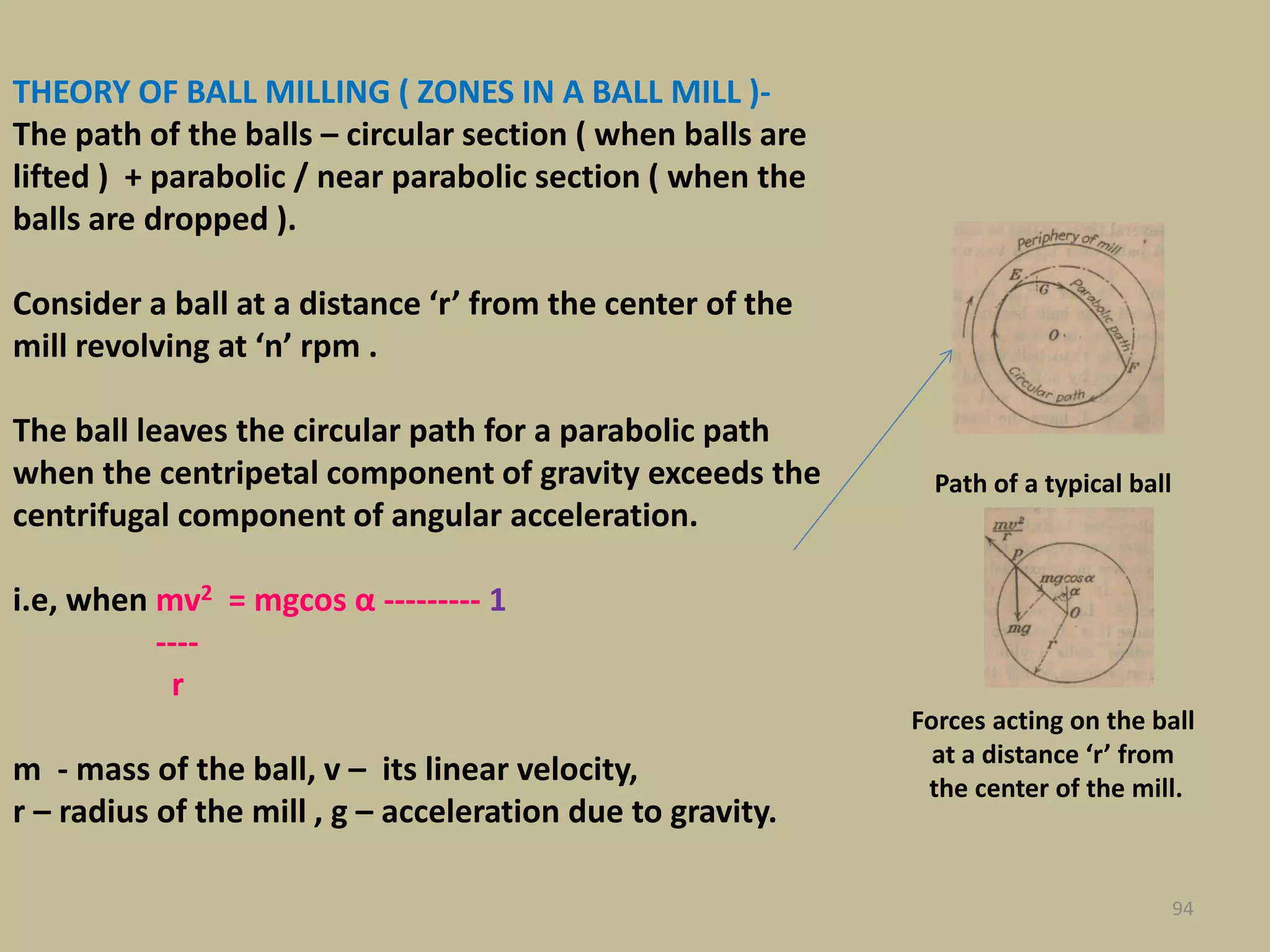 THEORY OF BALL MILLING ( ZONES IN A BALL MILL )-
The path of the balls – circular section ( when balls are
lifted ) + parabolic / near parabolic section ( when the
balls are dropped ).
Consider a ball at a distance ‘r’ from the center of the
mill revolving at ‘n’ rpm .
The ball leaves the circular path for a parabolic path
when the centripetal component of gravity exceeds the
centrifugal component of angular acceleration.
i.e, when mv2 = mgcos α --------- 1
----
r
m - mass of the ball, v – its linear velocity,
r – radius of the mill , g – acceleration due to gravity.
94
Path of a typical ball
Forces acting on the ball
at a distance ‘r’ from
the center of the mill.
 