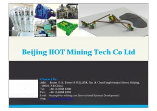 Contact Us
Add: Room 1016, Tower B FULLLINK, No.18 ChaoYangMenWai Street, Beijing,
100020, P.R.China
Tel: +86 10-6588 6208
Fax: +86 10-6588 6209
Email: hhuang@hot-mining.com (International Business Development)
Web: www.hot-mining.com
Beijing HOT Mining Tech Co Ltd
 