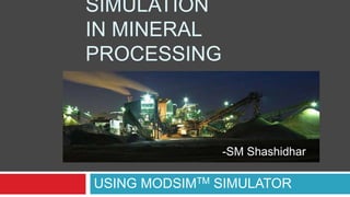 SIMULATION
IN MINERAL
PROCESSING
USING MODSIMTM SIMULATOR
-SM Shashidhar
 