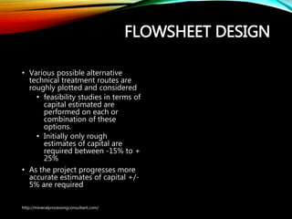 FLOWSHEET DESIGN
• Various possible alternative
technical treatment routes are
roughly plotted and considered
• feasibility studies in terms
of capital estimated are
performed on each or
combination of these
options.
• Initially only rough
estimates of capital are
required between -15% to
+ 25%
• As the project progresses more
accurate estimates of capital
+/- 5% are required
http://mineralprocessingconsultant.com/
 