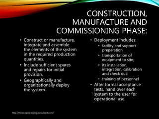 CONSTRUCTION,
MANUFACTURE AND
COMMISSIONING PHASE:
• Construct or manufacture,
integrate and assemble
the elements of the system
in the required production
quantities.
• Include sufficient spares
and repairs for initial
provision.
• Geographically and
organizationally deploy
the system.
• Deployment includes:
• facility and support
preparation;
• transportation of
equipment to site;
• its installation,
integration, calibration
and check out;
• training of personnel
• After formal acceptance
tests, hand over each
system to the user for
operational use.
http://mineralprocessingconsultant.com/
 