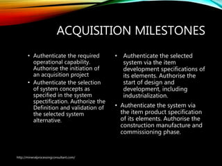 ACQUISITION MILESTONES
• Authenticate the required
operational capability.
Authorise the initiation of
an acquisition project
• Authenticate the selection
of system concepts as
specified in the system
spectification. Authorize
the Definition and
validation of the selected
system alternative.
• Authenticate the selected
system via the item
development specifications of
its elements. Authorise the
start of design and
development, including
industrialization.
• Authenticate the system via
the item product specification
of its elements. Authorise the
construction manufacture and
commissioning phase.
http://mineralprocessingconsultant.com/
 