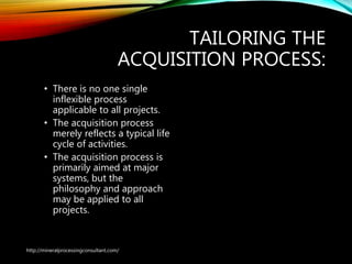 TAILORING THE
ACQUISITION PROCESS:
• There is no one single
inflexible process
applicable to all projects.
• The acquisition process
merely reflects a typical life
cycle of activities.
• The acquisition process is
primarily aimed at major
systems, but the
philosophy and approach
may be applied to all
projects.
http://mineralprocessingconsultant.com/
 