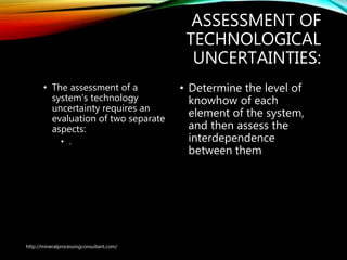 ASSESSMENT OF
TECHNOLOGICAL
UNCERTAINTIES:
• The assessment of a
system’s technology
uncertainty requires an
evaluation of two separate
aspects:
• .
• Determine the level of
knowhow of each
element of the system,
and then assess the
interdependence
between them
http://mineralprocessingconsultant.com/
 