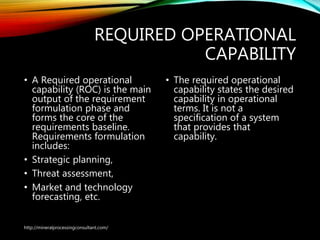 REQUIRED OPERATIONAL
CAPABILITY
• A Required operational
capability (ROC) is the main
output of the requirement
formulation phase and
forms the core of the
requirements baseline.
Requirements formulation
includes:
• Strategic planning,
• Threat assessment,
• Market and technology
forecasting, etc.
• The required operational
capability states the desired
capability in operational
terms. It is not a
specification of a system
that provides that
capability.
http://mineralprocessingconsultant.com/
 