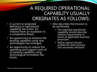 A REQUIRED OPERATIONAL
CAPABILITY USUALLY
ORIGINATES AS FOLLOWS:
• A current or projected
deficiency in operational
capability has arisen, for
instance from an escalation in
a competitive threat.
• An opportunity to enhance the
existing capability using new
technologies has emerged.
• An opportunity to reduce the
operating and support costs of
an existing capability using
technological innovation has
arisen.
• Also describes the mission
to be performed.
• The required operational
capability should describe
mission requirements in
terms of applicable
business processes.
• Define typical mission
profiles for both primary
and secondary missions.
http://mineralprocessingconsultant.com/
 