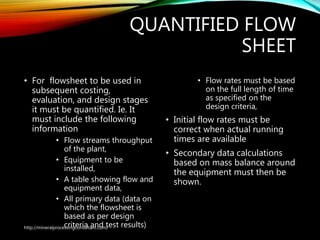 QUANTIFIED FLOW
SHEET
• For flowsheet to be used in
subsequent costing,
evaluation, and design stages
it must be quantified. Ie. It
must include the following
information
• Flow streams throughput
of the plant,
• Equipment to be
installed,
• A table showing flow and
equipment data,
• All primary data (data on
which the flowsheet is
based as per design
criteria and test results)
• Flow rates must be based
on the full length of time
as specified on the
design criteria,
• Initial flow rates must be
correct when actual running
times are available
• Secondary data calculations
based on mass balance around
the equipment must then be
shown.
http://mineralprocessingconsultant.com/
 