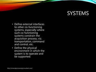SYSTEMS
• Define external interfaces
to other co-functioning
systems, especially where
such co-functioning
systems constrain the
acquisition process, viz.
transportation, command
and control, etc.
• Define the physical
environment in which the
system is to operate and
be supported.
http://mineralprocessingconsultant.com/
 