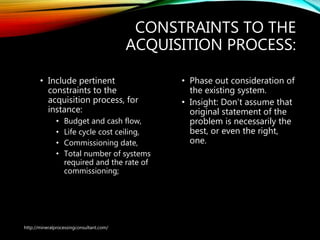 CONSTRAINTS TO THE
ACQUISITION PROCESS:
• Include pertinent
constraints to the
acquisition process, for
instance:
• Budget and cash flow,
• Life cycle cost ceiling,
• Commissioning date,
• Total number of systems
required and the rate of
commissioning;
• Phase out consideration of
the existing system.
• Insight: Don’t assume that
original statement of the
problem is necessarily the
best, or even the right,
one.
http://mineralprocessingconsultant.com/
 