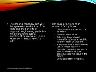 Engineering Economics
• Engineering economy
involves the systematic
evaluation of the costs and
the benefits of proposed
engineering projects – will
be proposed capital
investment be recovered,
plus a return commensurate
with a risk?
• The basic principles of an
economic analysis are:
• Clearly define the decision to
be made.
• Develop alternatives.
• Selecting the preferred
alternative requires an explicit
figure of merit or criterion.
• The primary criterion is the best
use of limited resources.
• Consider the consequences of
each alternative. All such
consequences will occur in the
future.
• Use a consistent viewpoint.
http://mineralprocessingconsultant.com/
 