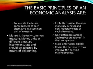 THE BASIC PRINCIPLES OF AN
ECONOMIC ANALYSIS ARE:
• Enumerate the future
consequences of each
alternative in a common
unit of measure.
• Money is the only common
measure. Money units at
different times are
incommensurate and
should be adjusted by
means of discounting.
• Explicitly consider the non-
monetary benefits and
non-monetary costs of
each alternative.
• Only differences among
alternatives are relevant in
their comparison.
• Make uncertainty explicit.
• Revisit the decision to thus
improve the decision-
making process.
http://mineralprocessingconsultant.com/
 