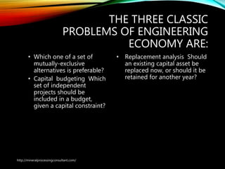 THE THREE CLASSIC
PROBLEMS OF ENGINEERING
ECONOMY ARE:
• Which one of a set of
mutually-exclusive
alternatives is preferable?
• Capital budgeting Which
set of independent
projects should be
included in a budget,
given a capital constraint?
• Replacement analysis Should
an existing capital asset be
replaced now, or should it be
retained for another year?
http://mineralprocessingconsultant.com/
 