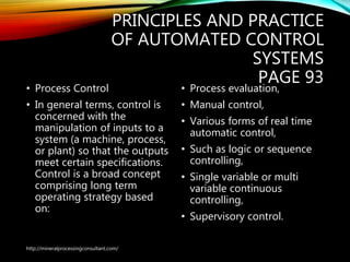 PRINCIPLES AND PRACTICE
OF AUTOMATED CONTROL
SYSTEMS
PAGE 93
• Process Control
• In general terms, control is
concerned with the
manipulation of inputs to a
system (a machine, process,
or plant) so that the outputs
meet certain specifications.
Control is a broad concept
comprising long term
operating strategy based
on:
• Process evaluation,
• Manual control,
• Various forms of real time
automatic control,
• Such as logic or sequence
controlling,
• Single variable or multi
variable continuous
controlling,
• Supervisory control.
http://mineralprocessingconsultant.com/
 