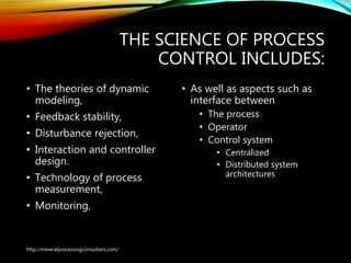 THE SCIENCE OF PROCESS
CONTROL INCLUDES:
• The theories of dynamic
modeling,
• Feedback stability,
• Disturbance rejection,
• Interaction and controller
design.
• Technology of process
measurement,
• Monitoring,
• As well as aspects such as
interface between
• The process
• Operator
• Control system
• Centralized
• Distributed system
architectures
http://mineralprocessingconsultant.com/
 