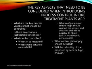 THE KEY ASPECTS THAT NEED TO BE
CONSIDERED WHEN INTRODUCING
PROCESS CONTROL IN ORE
TREATMENT PLANTS ARE:
• What are the key process
variables that should be
controlled?
• Is there an economic
justification for control?
• What can be controlled?
• What can be measured?
• What suitable actuators
are available?
• What configuration of
control loops should
connect the sensors and
actuators and will be
possible to obtain
satisfactory dynamic
performance?
• What control philosophy
should be used?
• Will the reliability of the
proposed system be high
enough?
http://mineralprocessingconsultant.com/
 