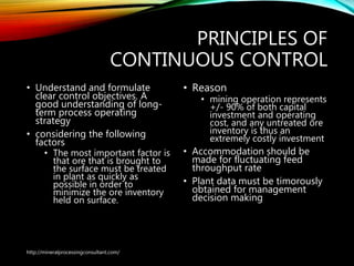 PRINCIPLES OF
CONTINUOUS CONTROL
• Understand and formulate
clear control objectives. A
good understanding of long-
term process operating
strategy
• considering the following
factors
• The most important factor is
that ore that is brought to
the surface must be treated
in plant as quickly as
possible in order to
minimize the ore inventory
held on surface.
• Reason
• mining operation represents
+/- 90% of both capital
investment and operating
cost, and any untreated ore
inventory is thus an
extremely costly investment
• Accommodation should be
made for fluctuating feed
throughput rate
• Plant data must be timorously
obtained for management
decision making
http://mineralprocessingconsultant.com/
 