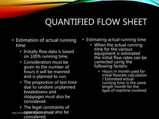 QUANTIFIED FLOW SHEET
• Estimation of actual running
time
• Initially flow data is based
on 100% running time,
• Consideration must be
given to the number of
hours it will be manned
and is planned to run,
• The proportion of lost time
due to random unplanned
breakdowns and
stoppages must also be
considered.
• The legal constraints of
operation must also be
considered,
• Estimating actual running time
• When the actual running
time for the various
equipment is estimated
the initial flow rates can be
corrected using the
following factors:
• Hours in month used for
initial flowrate calculation
/ Estimated actual
running time in the same
length month for the
type of machine involved.
http://mineralprocessingconsultant.com/
 