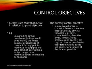 CONTROL OBJECTIVES
• Clearly state control objective
in relation to plant objective
• Eg
• in a grinding circuit,
possible objectives would
be to mainly the finest
possible product size at
constant throughput, to
maximize throughput and
keep product size within a
limited range or to
maximize downstream plant
performance
• The primary control
objective
• in any overall process
control scheme is
therefore that certain key
physical variables (e.g.
flows, concentrations,
densities, levels,
temperatures, pressures
and speeds) are kept as
close as possible to their
target values, called set-
points, for as much of the
time as possible.
http://mineralprocessingconsultant.com/
 