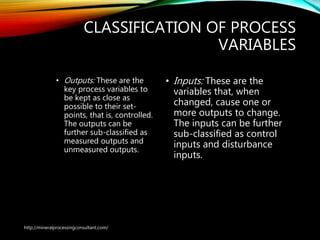 CLASSIFICATION OF PROCESS
VARIABLES
• Outputs: These are the
key process variables to
be kept as close as
possible to their set-
points, that is, controlled.
The outputs can be
further sub-classified as
measured outputs and
unmeasured outputs.
• Inputs: These are the
variables that, when
changed, cause one or
more outputs to change.
The inputs can be further
sub-classified as control
inputs and disturbance
inputs.
http://mineralprocessingconsultant.com/
 