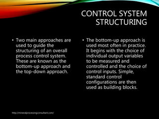 CONTROL SYSTEM
STRUCTURING
• Two main approaches are
used to guide the
structuring of an overall
process control system.
These are known as the
bottom-up approach and
the top-down approach.
• The bottom-up approach is
used most often in practice.
It begins with the choice of
individual output variables
to be measured and
controlled and the choice of
control inputs. Simple,
standard control
configurations are then
used as building blocks.
http://mineralprocessingconsultant.com/
 