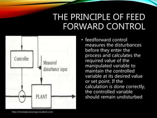THE PRINCIPLE OF FEED
FORWARD CONTROL
• feedforward control
measures the disturbances
before they enter the
process and calculates the
required value of the
manipulated variable to
maintain the controlled
variable at its desired value
or set point. If the
calculation is done correctly,
the controlled variable
should remain undisturbed
http://mineralprocessingconsultant.com/
 