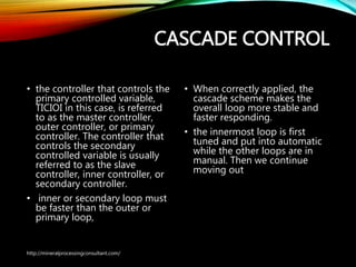 CASCADE CONTROL
• the controller that controls the
primary controlled variable,
TICIOI in this case, is referred
to as the master controller,
outer controller, or primary
controller. The controller that
controls the secondary
controlled variable is usually
referred to as the slave
controller, inner controller, or
secondary controller.
• inner or secondary loop must
be faster than the outer or
primary loop,
• When correctly applied, the
cascade scheme makes the
overall loop more stable
and faster responding.
• the innermost loop is first
tuned and put into
automatic while the other
loops are in manual. Then
we continue moving out
http://mineralprocessingconsultant.com/
 