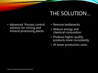 THE SOLUTION…
• Advanced Process control
solution for mining and
mineral processing plants.
• Remove bottlenecks
• Reduce energy and
chemical consumtion
• Produce higher quality
products more consistently
• At lower production costs
http://mineralprocessingconsultant.com/
 
