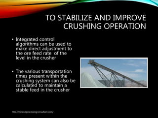 TO STABILIZE AND IMPROVE
CRUSHING OPERATION
• Integrated control
algorithms can be used to
make direct adjustment to
the ore feed rate of the
level in the crusher
• The various transportation
times present within the
crushing system can also be
calculated to maintain a
stable feed in the crusher
http://mineralprocessingconsultant.com/
 