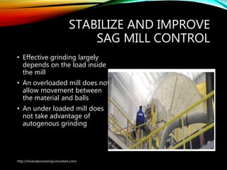 STABILIZE AND IMPROVE
SAG MILL CONTROL
• Effective grinding largely
depends on the load inside
the mill
• An overloaded mill does not
allow movement between
the material and balls
• An under loaded mill does
not take advantage of
autogenous grinding
http://mineralprocessingconsultant.com/
 