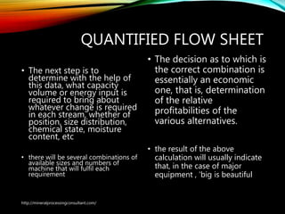 QUANTIFIED FLOW SHEET
• The next step is to
determine with the help of
this data, what capacity
volume or energy input is
required to bring about
whatever change is required
in each stream, whether of
position, size distribution,
chemical state, moisture
content, etc
• there will be several combinations of
available sizes and numbers of
machine that will fulfil each
requirement
• The decision as to which is
the correct combination is
essentially an economic
one, that is, determination
of the relative
profitabilities of the
various alternatives.
• the result of the above
calculation will usually indicate
that, in the case of major
equipment , 'big is beautiful
http://mineralprocessingconsultant.com/
 