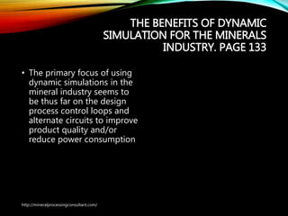 THE BENEFITS OF DYNAMIC
SIMULATION FOR THE MINERALS
INDUSTRY. PAGE 133
• The primary focus of using
dynamic simulations in the
mineral industry seems to
be thus far on the design
process control loops and
alternate circuits to improve
product quality and/or
reduce power consumption
http://mineralprocessingconsultant.com/
 
