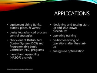 APPLICATIONS
• equipment sizing (tanks,
pumps, pipes, & valves)
• designing advanced process
control strategies
• check-out of Distributed
Control System (DCS) and
Programmable Logic
Controller (PLC) programs
• hazard and operability
(HAZOP) analysis
• designing and testing start-
up and shut-down
procedures
• operating training
• de-bottlenecking of
operations after the start-
up
• energy use optimization
http://mineralprocessingconsultant.com/
 
