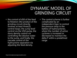 DYNAMIC MODEL OF
GRINDING CIRCUIT
• the control of d50 of the feed
to flotation (the product of the
grinding circuit) directly
involves at least three(3)
control loops; the sump level
control via the VSD pump, the
slurry density control via
controlling the dilution water
to the sump, and finally, the
cascade control of the
hydrcyclone separation via
adjusting the feed density.
• The control scheme is
further complicated by an
independent logic to
control the pressure drop in
the battery of
hydrocyclones, where the
number of active cyclones is
increased or decreased to
maintain the delta P within
a predefined range
http://mineralprocessingconsultant.com/
 
