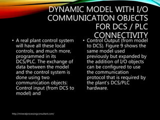 DYNAMIC MODEL WITH I/O
COMMUNICATION OBJECTS
FOR DCS / PLC
CONNECTIVITY
• A real plant control system
will have all these local
controls, and much more,
programmed in its
DCS/PLC. The exchange of
data between the model
and the control system is
done using two
communication objects:
Control input (from DCS to
model) and
• Control Output (from model
to DCS). Figure 9 shows the
same model used
previously but expanded by
the addition of I/O objects
can be configured to use
the communication
protocol that is required by
the plant’s DCS/PLC
hardware.
http://mineralprocessingconsultant.com/
 