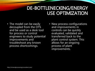 DE-
BOTTLENECKING/ENERGY
USE OPTIMIZATION
• The model can be easily
decoupled from the OTS
and be used as a desk tool
for process or control
engineers to study
potential improvements
and troubleshoot any
known process
shortcomings.
• New process configurations
and improvements in
controls can be quickly
evaluated, validated and
transferred back to the
plant control system. This
allows for an ongoing
process of plant
improvements.
http://mineralprocessingconsultant.com/
 