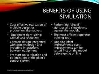 BENEFITS OF USING
SIMULATION
• Cost-effective evaluation of
multiple design or
production alternatives,
• Equipment right-sizing;
capital cost reduction,
• Controls design integrated
with process design and
including interactions
between equipment,
• Pre start-up verification and
optimization of the plant’s
control system,
• Performing “virtual’’
startups and shut-downs
against the models,
• The most efficient operator
training tool,
• Ongoing plant
improvements plant
improvements can be
tested first on the model
before going on line
http://mineralprocessingconsultant.com/
 