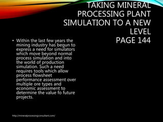 TAKING MINERAL
PROCESSING PLANT
SIMULATION TO A NEW
LEVEL
PAGE 144• Within the last few years the
mining industry has begun to
express a need for simulators
which move beyond normal
process simulation and into
the world of production
simulation. Such a need
requires tools which allow
process flowsheet
performance assessment over
multiple ore types and
economic assessment to
determine the value fo future
projects.
http://mineralprocessingconsultant.com/
 