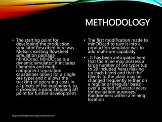METHODOLOGY
• The starting point for
developing the production
simulator described here was
Metso’s existing flowsheet
simulation package
MinOOcad. MinOOcad is a
dynamic simulator; it includes
liberation and multi-
component separation
capabilities (albeit for a single
ore type) and it allows the
tracking of operating costs in
all pieces of the equipment, so
it provides a good stepping
off point for further
development.
• The first modification made to
minOOcad to turn it into a
production simulator was to
add multi-ore capability.
• . It has been anticipated here
that the mine may possess a
large number of ore types (up
to 20 included here) making
up each blend and that the
blends to the plant may be
changed frequently (either on
a regular or irregular basis)
over a period of several years
for evaluation purposes.
Randomness within a mining
location
http://mineralprocessingconsultant.com/
 