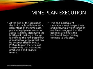 MINE PLAN EXECUTION
• At the end of the simulation
the limits table will show what
percentage of the time each
piece of equipment was at or
above its limits. Identifying the
bottleneck, making a change,
identifying the new bottleneck
is an iterative process that can
be accomplished in Metso
ProSim to plan the series of
investments that maximizes
production and financial
returns.
• This and subsequent
simulations over longer
times and involving a wider
range of ore blends suggest
that the ball mills are in fact
the bottleneck to increasing
tonnage to this plant.
http://mineralprocessingconsultant.com/
 
