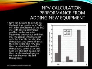 NPV CALCULATION –
PERFORMANCE FROM
ADDING NEW EQUIPMENT
• NPV can be used to decide on
the best liner profile for a SAG
mill. DEM simulations of the SAG
mill with several alternative
profiles can be made to
determine throughput and liner
life. The design influences not
only the liner life but also the
throughput and power draw as
the liner wears. The NPV can
then be calculated from the
throughput, power draw and
liner life. The best design can
then be chosen to display a
balance between life and
throughput.
http://mineralprocessingconsultant.com/
 